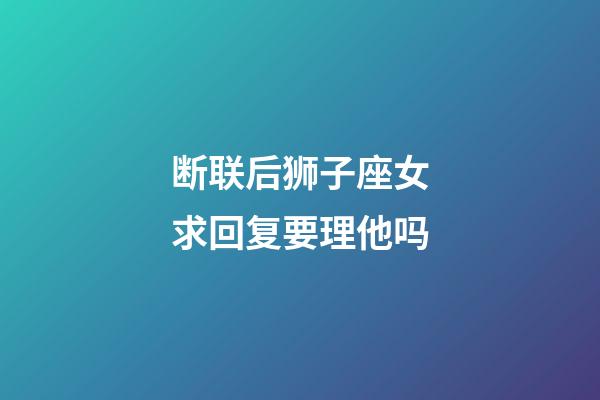 断联后狮子座女求回复要理他吗-第1张-星座运势-玄机派