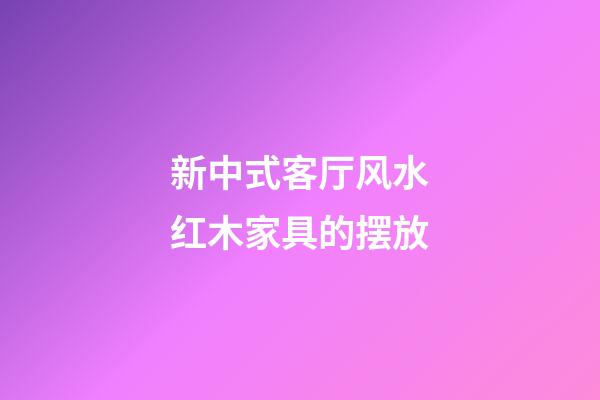 新中式客厅风水红木家具的摆放