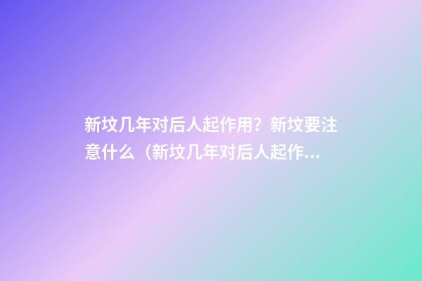 新坟几年对后人起作用？新坟要注意什么（新坟几年对后人起作用?新坟要注意什么-风水玄学）