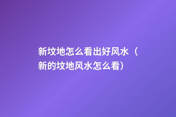 新坟地怎么看出好风水（新的坟地风水怎么看）