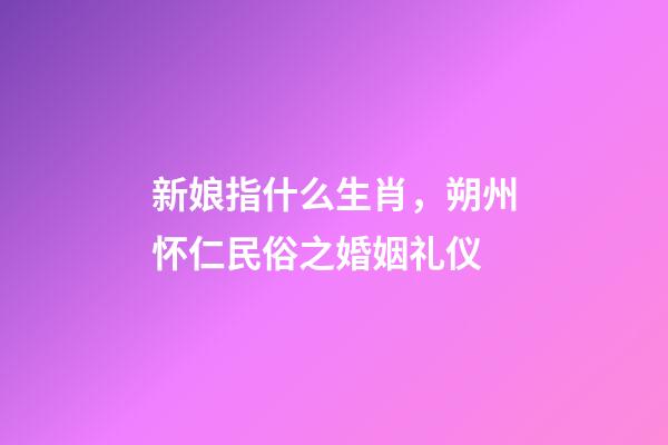 新娘指什么生肖，朔州怀仁民俗之婚姻礼仪-第1张-观点-玄机派