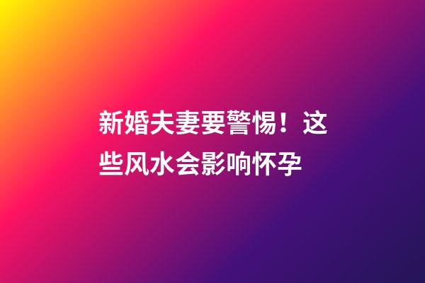 新婚夫妻要警惕！这些风水会影响怀孕