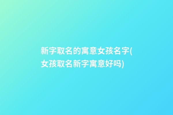 新字取名的寓意女孩名字(女孩取名新字寓意好吗)