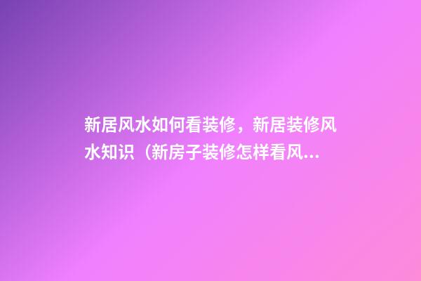 新居风水如何看装修，新居装修风水知识（新房子装修怎样看风水）