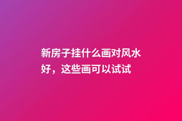 新房子挂什么画对风水好，这些画可以试试