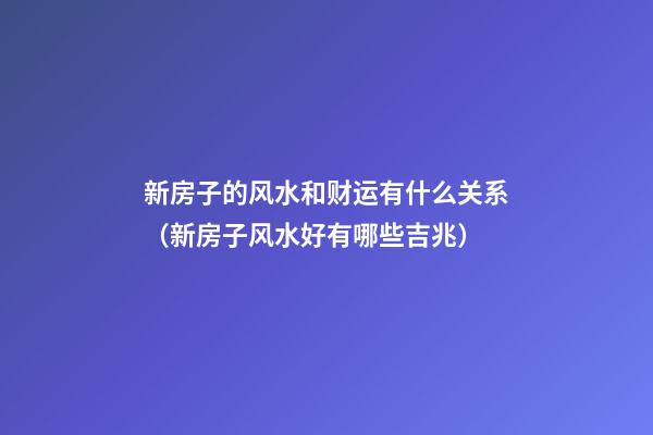 新房子的风水和财运有什么关系（新房子风水好有哪些吉兆）