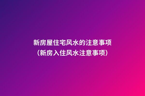 新房屋住宅风水的注意事项（新房入住风水注意事项）