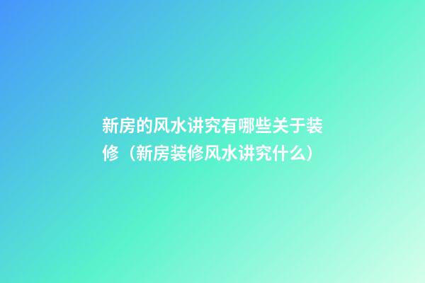 新房的风水讲究有哪些关于装修（新房装修风水讲究什么）