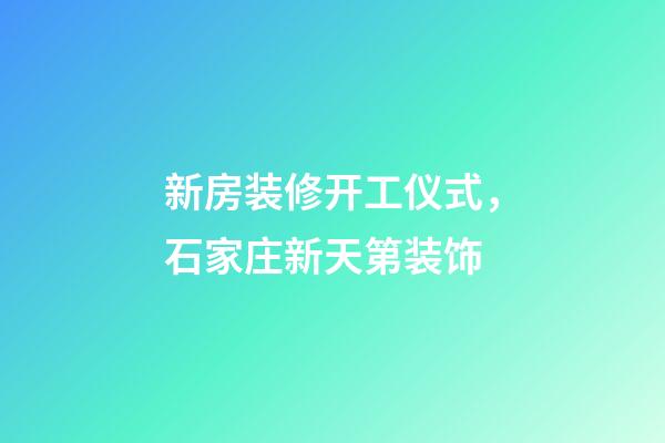 新房装修开工仪式，石家庄新天第装饰-第1张-观点-玄机派