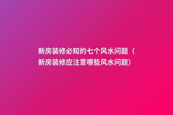 新房装修必知的七个风水问题（新房装修应注意哪些风水问题）