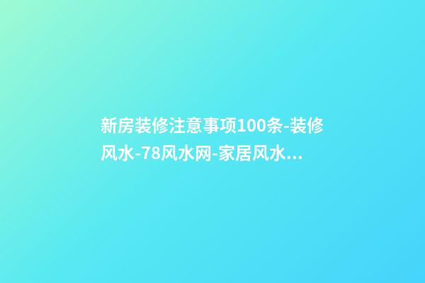 新房装修注意事项100条-装修风水-78风水网-家居风水、办公风水、公司风水、婚姻风水、楼盘风水、装修风水、起名改名等综合风水知识!
