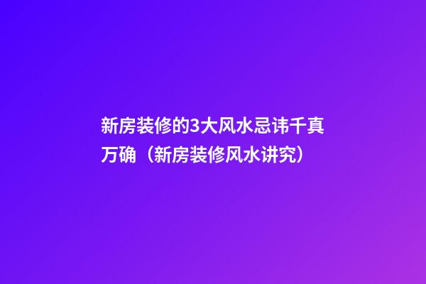 新房装修的3大风水忌讳千真万确（新房装修风水讲究）