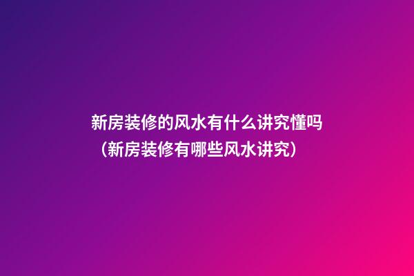 新房装修的风水有什么讲究懂吗（新房装修有哪些风水讲究）