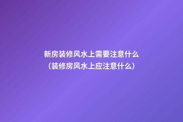 新房装修风水上需要注意什么（装修房风水上应注意什么）