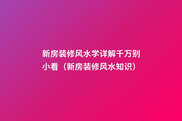 新房装修风水学详解千万别小看（新房装修风水知识）