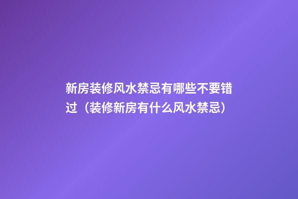 新房装修风水禁忌有哪些不要错过（装修新房有什么风水禁忌）