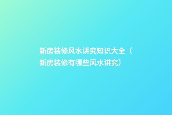 新房装修风水讲究知识大全（新房装修有哪些风水讲究）