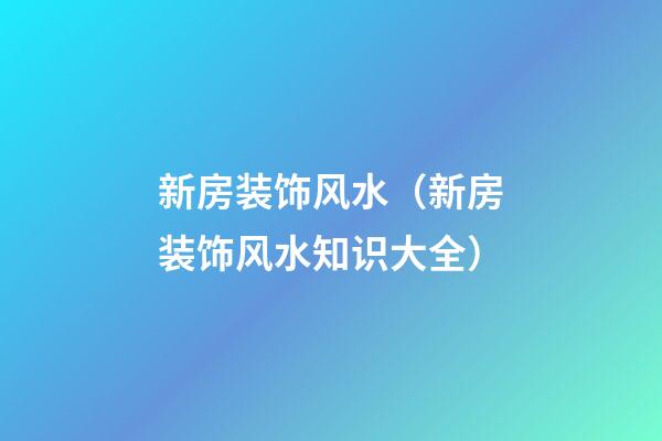 新房装饰风水（新房装饰风水知识大全）