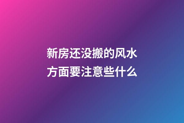 新房还没搬的风水方面要注意些什么
