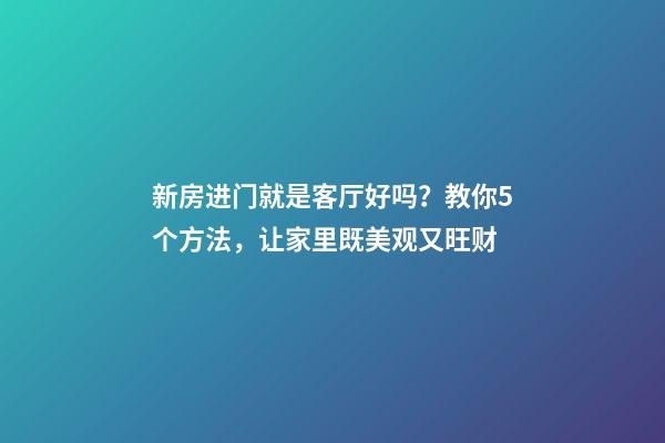 新房进门就是客厅好吗？教你5个方法，让家里既美观又旺财
