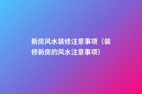 新房风水装修注意事项（装修新房的风水注意事项）