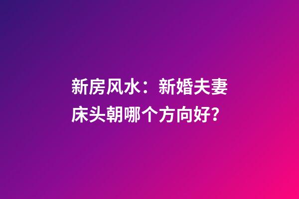 新房风水：新婚夫妻床头朝哪个方向好？