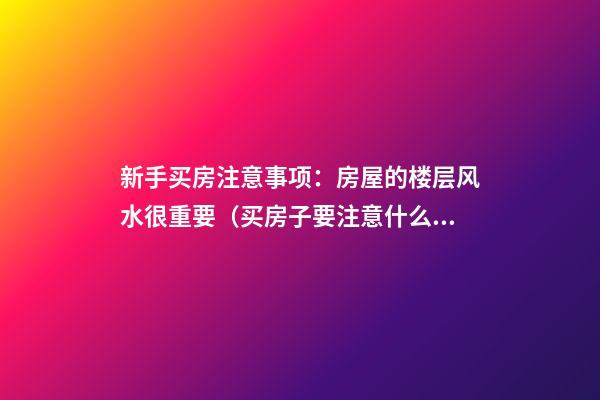 新手买房注意事项：房屋的楼层风水很重要（买房子要注意什么楼层风水学）