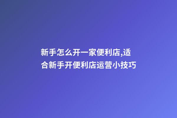 新手怎么开一家便利店,适合新手开便利店运营小技巧-第1张-观点-玄机派