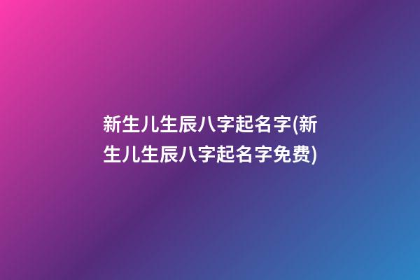 新生儿生辰八字起名字(新生儿生辰八字起名字免费)