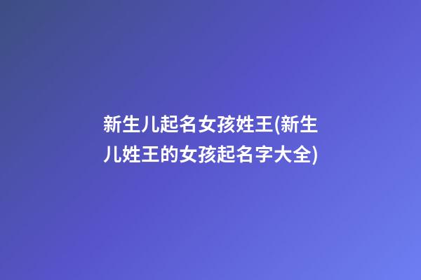 新生儿起名女孩姓王(新生儿姓王的女孩起名字大全)