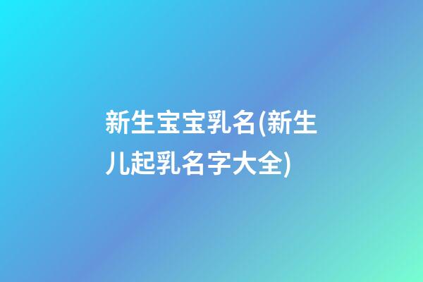 新生宝宝乳名(新生儿起乳名字大全)