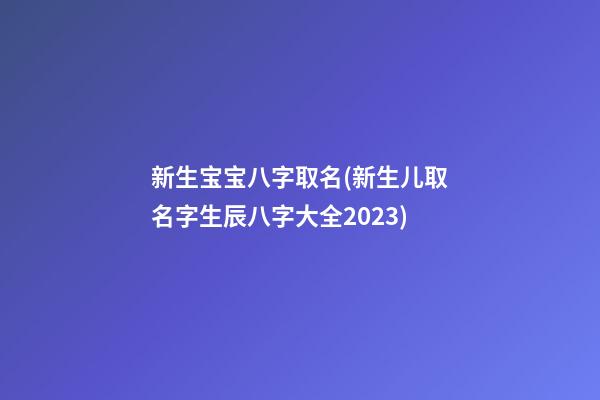 新生宝宝八字取名(新生儿取名字生辰八字大全2023)