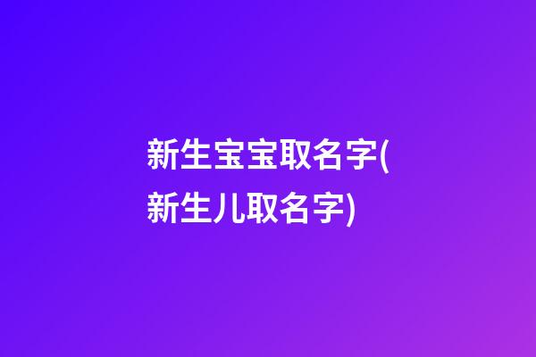 新生宝宝取名字(新生儿取名字)