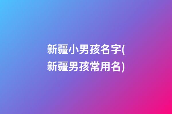 新疆小男孩名字(新疆男孩常用名)