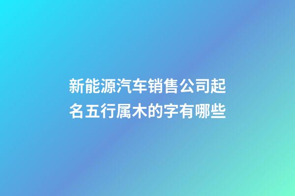 新能源汽车销售公司起名五行属木的字有哪些-第1张-公司起名-玄机派