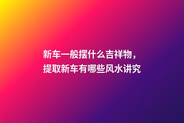 新车一般摆什么吉祥物，提取新车有哪些风水讲究