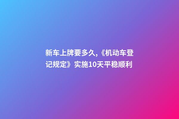 新车上牌要多久,《机动车登记规定》实施10天平稳顺利-第1张-观点-玄机派