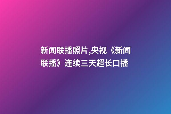 新闻联播照片,央视《新闻联播》连续三天超长口播-第1张-观点-玄机派