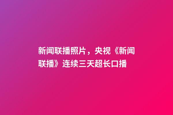 新闻联播照片，央视《新闻联播》连续三天超长口播-第1张-观点-玄机派