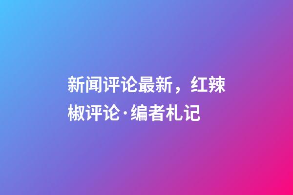 新闻评论最新，红辣椒评论·编者札记-第1张-观点-玄机派