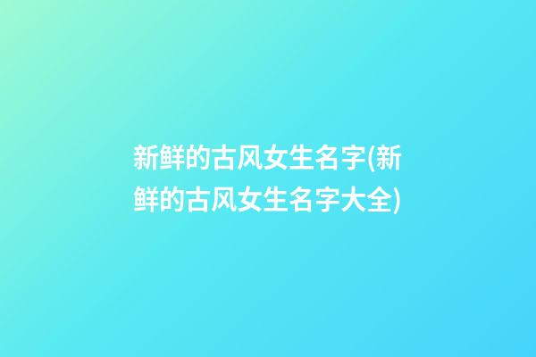 新鲜的古风女生名字(新鲜的古风女生名字大全)