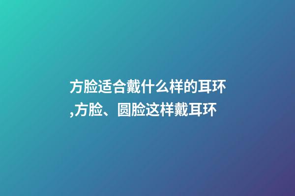 方脸适合戴什么样的耳环,方脸、圆脸这样戴耳环-第1张-观点-玄机派