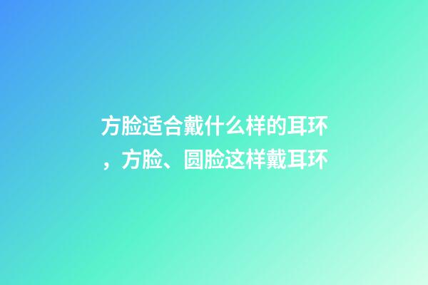 方脸适合戴什么样的耳环，方脸、圆脸这样戴耳环-第1张-观点-玄机派