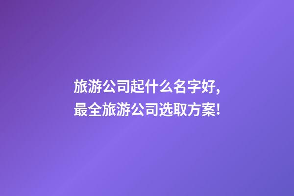 旅游公司起什么名字好,最全旅游公司选取方案!-第1张-公司起名-玄机派