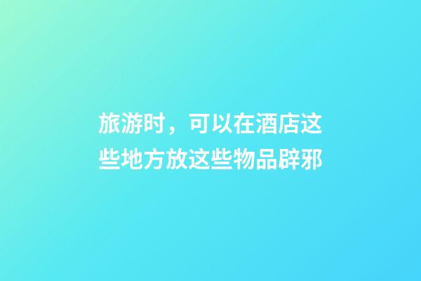 旅游时，可以在酒店这些地方放这些物品辟邪