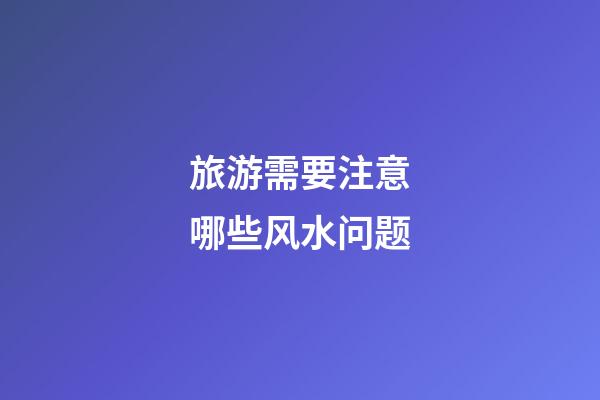 旅游需要注意哪些风水问题