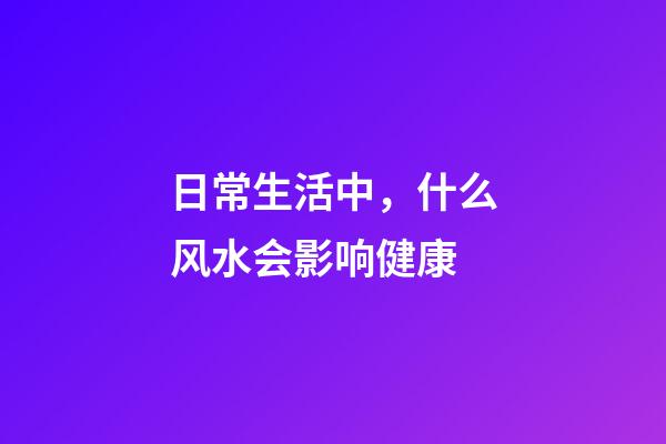 日常生活中，什么风水会影响健康