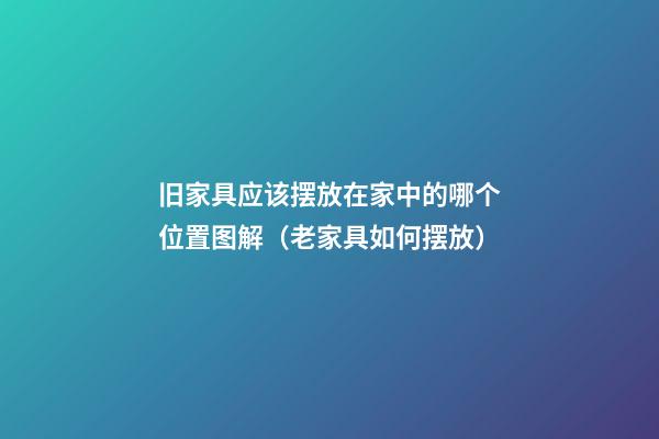 旧家具应该摆放在家中的哪个位置图解（老家具如何摆放）