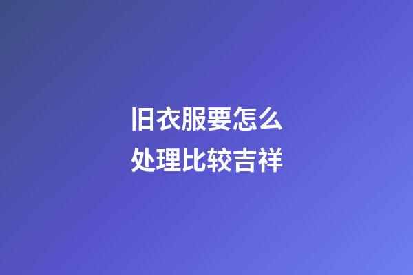 旧衣服要怎么处理比较吉祥