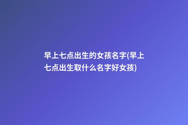 早上七点出生的女孩名字(早上七点出生取什么名字好女孩)